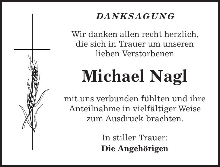 Danksagung Wir danken allen recht herzlich, die sich in Trauer um unseren lieben Verstorbenen Michael Nagl mit uns verbunden fühlten und ihre Anteilnahme in vielfältiger Weise zum Ausdruck brachten. In stiller Trauer: Die Angehörigen