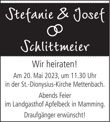 Stefanie & JosefSchlittmeierWir heiraten! Am 20. Mai 2023, um 11.30 Uhr in der St.-Dionysius-Kirche Mettenbach. Abends Feier im Landgasthof Apfelbeck in Mamming. Draufgänger erwünscht!