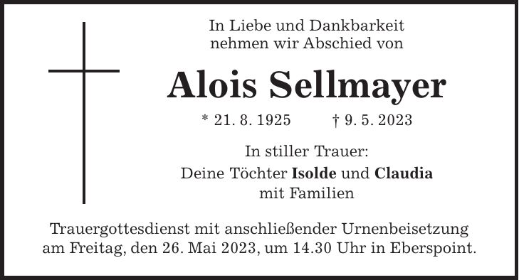 In Liebe und Dankbarkeit nehmen wir Abschied von Alois Sellmayer * 21. 8. 1925 + 9. 5. 2023 In stiller Trauer: Deine Töchter Isolde und Claudia mit Familien Trauergottesdienst mit anschließender Urnenbeisetzung am Freitag, den 26. Mai 2023, um 14.30 Uhr in Eberspoint.