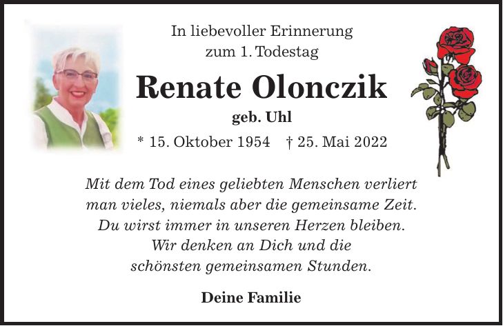 In liebevoller Erinnerung zum 1. Todestag Renate Olonczik geb. Uhl * 15. Oktober 1954 + 25. Mai 2022 Mit dem Tod eines geliebten Menschen verliert man vieles, niemals aber die gemeinsame Zeit. Du wirst immer in unseren Herzen bleiben. Wir denken an Dich und die schönsten gemeinsamen Stunden. Deine Familie