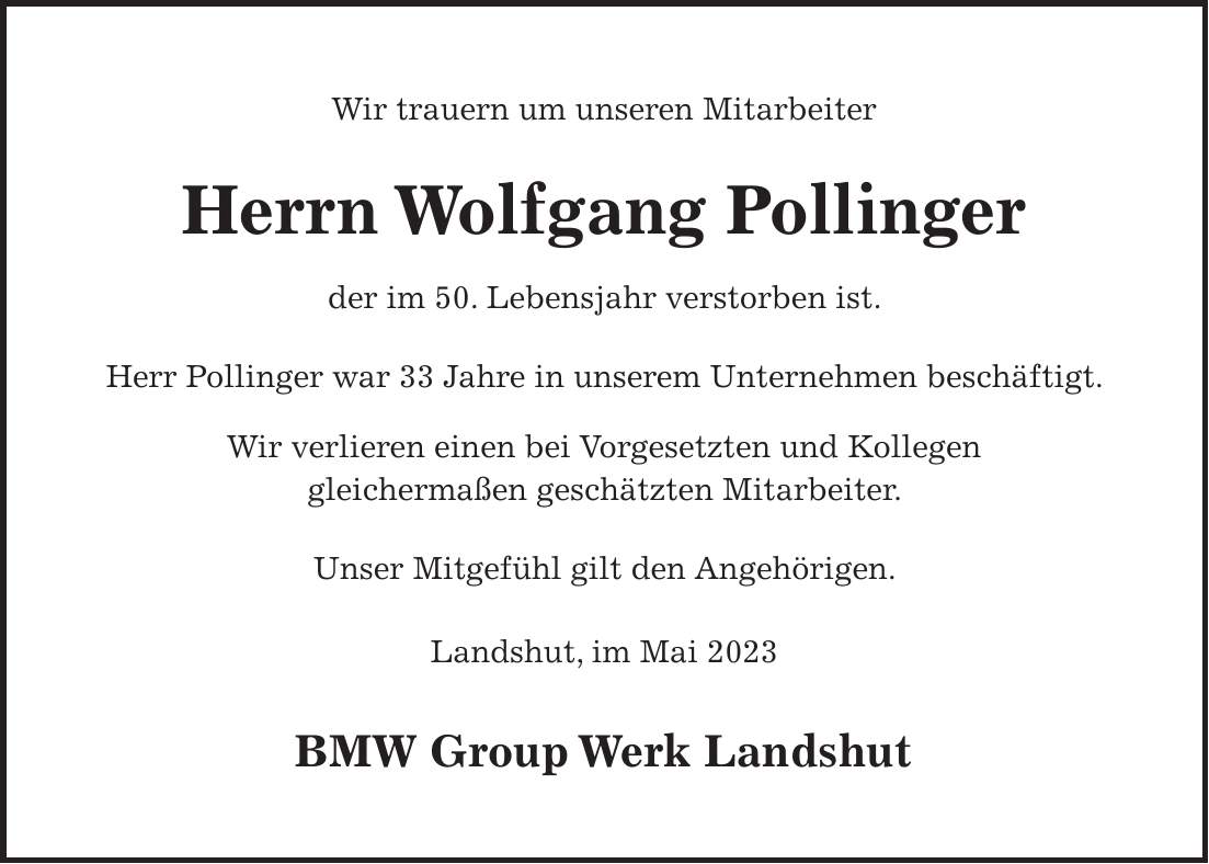 Wir trauern um unseren Mitarbeiter Herrn Wolfgang Pollinger der im 50. Lebensjahr verstorben ist. Herr Pollinger war 33 Jahre in unserem Unternehmen beschäftigt. Wir verlieren einen bei Vorgesetzten und Kollegen gleichermaßen geschätzten Mitarbeiter. Unser Mitgefühl gilt den Angehörigen. Landshut, im Mai 2023 BMW Group Werk Landshut