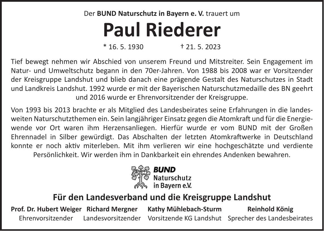 Der BUND Naturschutz in Bayern e. V. trauert um Paul Riederer * 16. 5. 1930 + 21. 5. 2023 Tief bewegt nehmen wir Abschied von unserem Freund und Mitstreiter. Sein Engagement im Natur- und Umweltschutz begann in den 70er-Jahren. Von 1988 bis 2008 war er Vorsitzender der Kreisgruppe Landshut und blieb danach eine prägende Gestalt des Naturschutzes in Stadt und Landkreis Landshut. 1992 wurde er mit der Bayerischen Naturschutzmedaille des BN geehrt und 2016 wurde er Ehrenvorsitzender der Kreisgruppe. Von 1993 bis 2013 brachte er als Mitglied des Landesbeirates seine Erfahrungen in die landes- weiten Naturschutzthemen ein. Sein langjähriger Einsatz gegen die Atomkraft und für die Energie- wende vor Ort waren ihm Herzensanliegen. Hierfür wurde er vom BUND mit der Großen Ehrennadel in Silber gewürdigt. Das Abschalten der letzten Atomkraftwerke in Deutschland konnte er noch aktiv miterleben. Mit ihm verlieren wir eine hochgeschätzte und verdiente Persönlichkeit. Wir werden ihm in Dankbarkeit ein ehrendes Andenken bewahren. Für den Landesverband und die Kreisgruppe Landshut Prof. Dr. Hubert Weiger Richard Mergner Kathy Mühlebach-Sturm Reinhold König Ehrenvorsitzender Landesvorsitzender Vorsitzende KG Landshut Sprecher des Landesbeirates