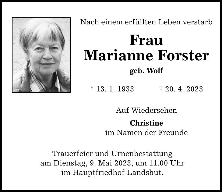 Nach einem erfüllten Leben verstarb Frau Marianne Forster geb. Wolf * 13. 1. ***. 4. 2023 Auf Wiedersehen Christine im Namen der Freunde Trauerfeier und Urnenbestattung am Dienstag, 9. Mai 2023, um 11.00 Uhr im Hauptfriedhof Landshut.