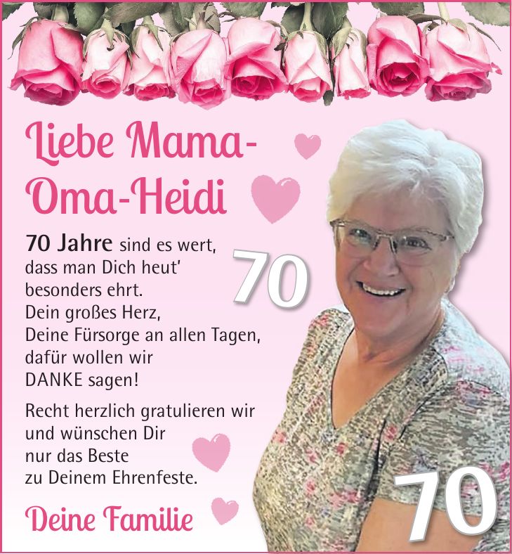 Liebe Mama- Oma-Heidi 70 Jahre sind es wert, dass man Dich heut besonders ehrt. Dein großes Herz, Deine Fürsorge an allen Tagen, dafür wollen wir DANKE sagen! Recht herzlich gratulieren wir und wünschen Dir nur das Beste zu Deinem Ehrenfeste. Deine Familie7070
