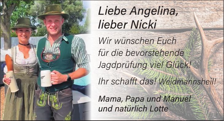Liebe Angelina, lieber Nicki Wir wünschen Euch für die bevorstehende Jagdprüfung viel Glück! Ihr schafft das! Weidmannsheil! Mama, Papa und Manuel und natürlich Lotte
