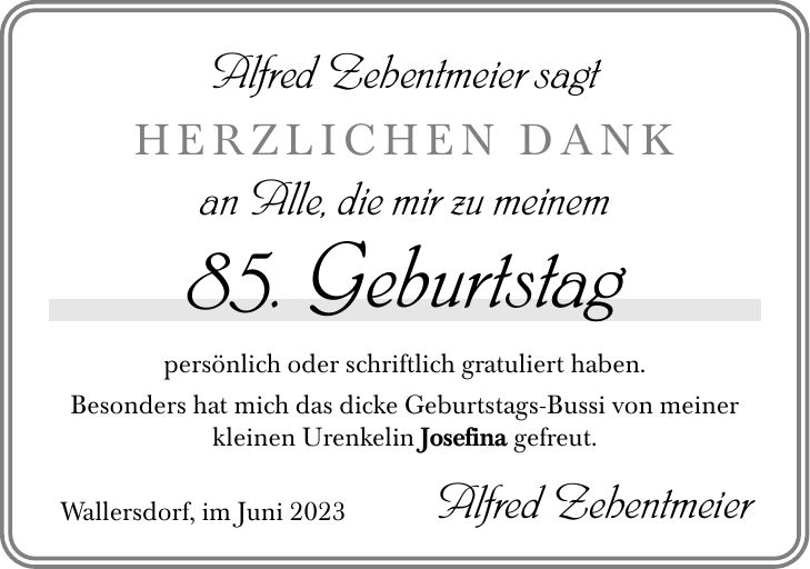 Alfred Zehentmeier sagt HERZLICHEN DANK an Alle, die mir zu meinem 85. Geburtstag persönlich oder schriftlich gratuliert haben. Besonders hat mich das dicke Geburtstags-Bussi von meiner kleinen Urenkelin Josefina gefreut. Wallersdorf, im Juni 2023 Alfred Zehentmeier