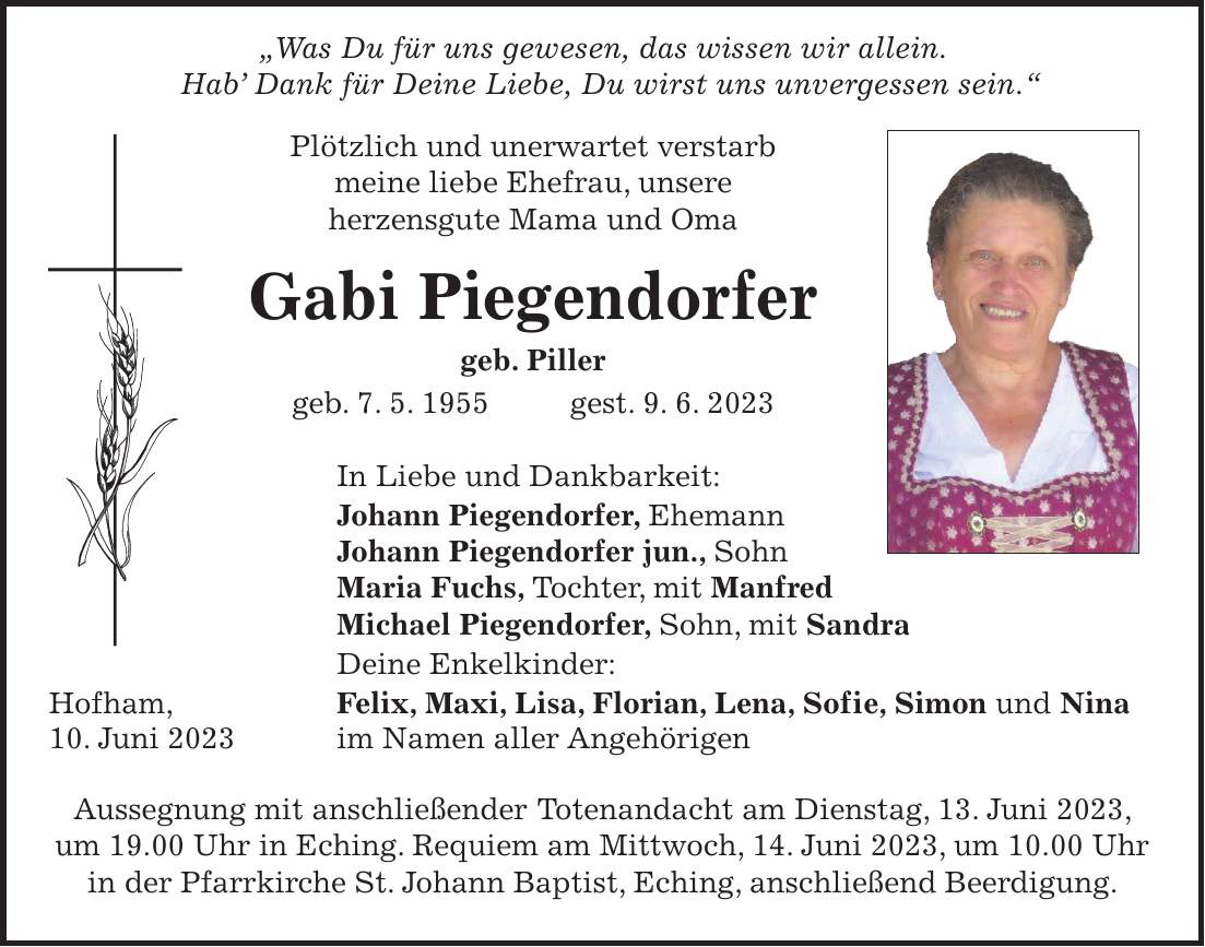 'Was Du für uns gewesen, das wissen wir allein. Hab Dank für Deine Liebe, Du wirst uns unvergessen sein.' Plötzlich und unerwartet verstarb meine liebe Ehefrau, unsere herzensgute Mama und Oma Gabi Piegendorfer geb. Piller geb. 7. 5. 1955 gest. 9. 6. 2023 In Liebe und Dankbarkeit: Johann Piegendorfer, Ehemann Johann Piegendorfer jun., Sohn Maria Fuchs, Tochter, mit Manfred Michael Piegendorfer, Sohn, mit Sandra Deine Enkelkinder: Hofham, Felix, Maxi, Lisa, Florian, Lena, Sofie, Simon und Nina 10. Juni 2023 im Namen aller Angehörigen Aussegnung mit anschließender Totenandacht am Dienstag, 13. Juni 2023, um 19.00 Uhr in Eching. Requiem am Mittwoch, 14. Juni 2023, um 10.00 Uhr in der Pfarrkirche St. Johann Baptist, Eching, anschließend Beerdigung.