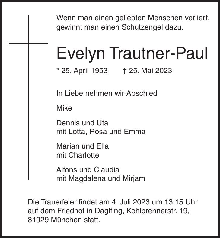 Wenn man einen geliebten Menschen verliert, gewinnt man einen Schutzengel dazu. Evelyn Trautner-Paul * 25. April 1953 + 25. Mai 2023 In Liebe nehmen wir Abschied Mike Dennis und Uta mit Lotta, Rosa und Emma Marian und Ella mit Charlotte Alfons und Claudia mit Magdalena und Mirjam Die Trauerfeier findet am 4. Juli 2023 um 13:15 Uhr auf dem Friedhof in Daglfing, Kohlbrennerstr. 19, 81929 München statt.