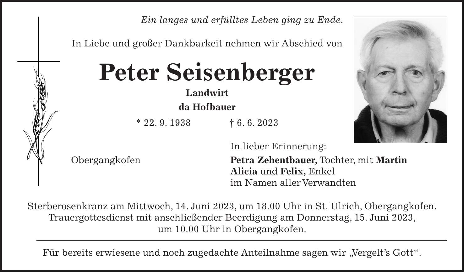 Ein langes und erfülltes Leben ging zu Ende. In Liebe und großer Dankbarkeit nehmen wir Abschied von Peter Seisenberger Landwirt da Hofbauer * 22. 9. 1938 + 6. 6. 2023 In lieber Erinnerung: Obergangkofen Petra Zehentbauer, Tochter, mit Martin Alicia und Felix, Enkel im Namen aller Verwandten Sterberosenkranz am Mittwoch, 14. Juni 2023, um 18.00 Uhr in St. Ulrich, Obergangkofen. Trauergottesdienst mit anschließender Beerdigung am Donnerstag, 15. Juni 2023, um 10.00 Uhr in Obergangkofen. Für bereits erwiesene und noch zugedachte Anteilnahme sagen wir 'Vergelts Gott'.