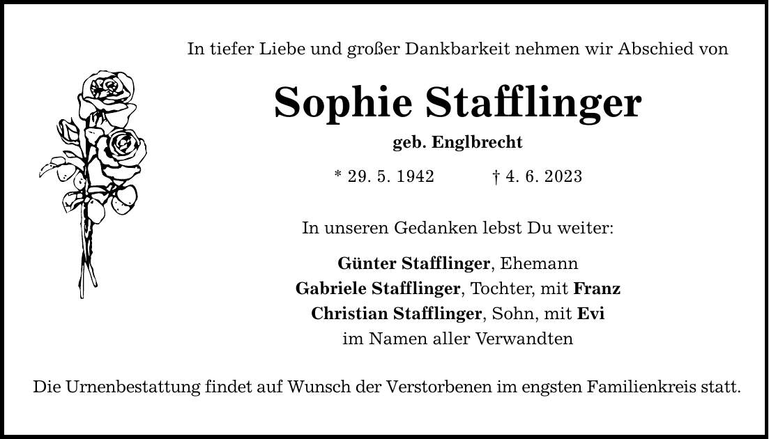 In tiefer Liebe und großer Dankbarkeit nehmen wir Abschied von Sophie Stafflinger geb. Englbrecht * 29. 5. 1942  4. 6. 2023 In unseren Gedanken lebst Du weiter: Günter Stafflinger, Ehemann Gabriele Stafflinger, Tochter, mit Franz Christian Stafflinger, Sohn, mit Evi im Namen aller Verwandten Die Urnenbestattung findet auf Wunsch der Verstorbenen im engsten Familienkreis statt.