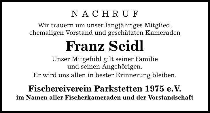 N A C H R U F Wir trauern um unser langjähriges Mitglied, ehemaligen Vorstand und geschätzten Kameraden Franz Seidl Unser Mitgefühl gilt seiner Familie und seinen Angehörigen. Er wird uns allen in bester Erinnerung bleiben. Fischereiverein Parkstetten 1975 e.V. im Namen aller Fischerkameraden und der Vorstandschaft