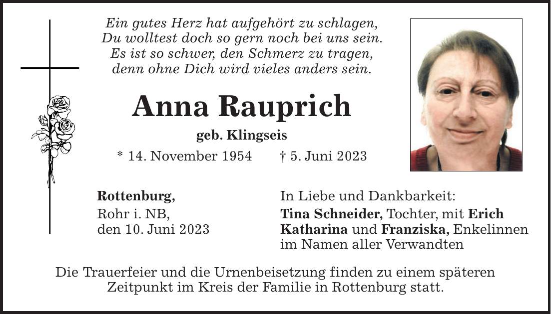 Ein gutes Herz hat aufgehört zu schlagen, Du wolltest doch so gern noch bei uns sein. Es ist so schwer, den Schmerz zu tragen, denn ohne Dich wird vieles anders sein. Anna Rauprich geb. Klingseis * 14. November 1954 + 5. Juni 2023 Rottenburg, In Liebe und Dankbarkeit: Rohr i. NB, Tina Schneider, Tochter, mit Erich den 10. Juni 2023 Katharina und Franziska, Enkelinnen im Namen aller Verwandten Die Trauerfeier und die Urnenbeisetzung finden zu einem späteren Zeitpunkt im Kreis der Familie in Rottenburg statt.