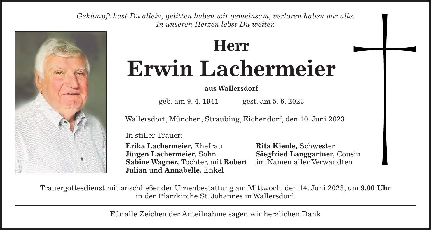 Gekämpft hast Du allein, gelitten haben wir gemeinsam, verloren haben wir alle. In unseren Herzen lebst Du weiter. Herr Erwin Lachermeier aus Wallersdorf geb. am 9. 4. 1941 gest. am 5. 6. 2023 Wallersdorf, München, Straubing, Eichendorf, den 10. Juni 2023 In stiller Trauer: Erika Lachermeier, Ehefrau Rita Kienle, Schwester Jürgen Lachermeier, Sohn Siegfried Langgartner, Cousin Sabine Wagner, Tochter, mit Robert im Namen aller Verwandten Julian und Annabelle, Enkel Trauergottesdienst mit anschließender Urnenbestattung am Mittwoch, den 14. Juni 2023, um 9.00 Uhr in der Pfarrkirche St. Johannes in Wallersdorf. Für alle Zeichen der Anteilnahme sagen wir herzlichen Dank