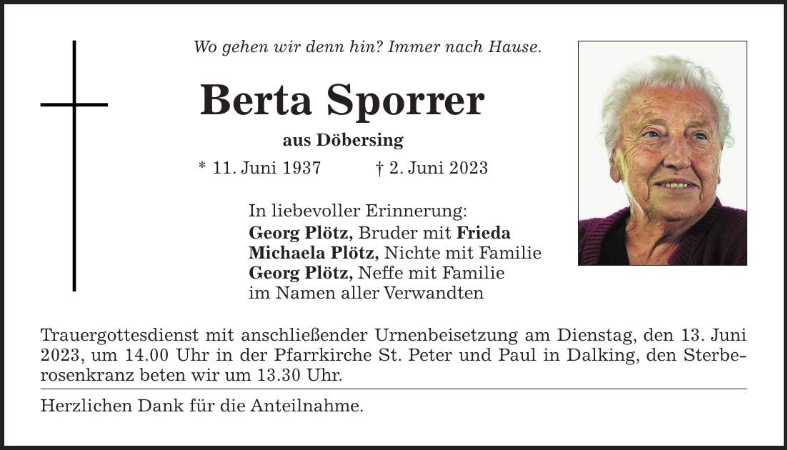 Wo gehen wir denn hin? Immer nach Hause. Berta Sporrer aus Döbersing * 11. Juni 1937 + 2. Juni 2023 In liebevoller Erinnerung: Georg Plötz, Bruder mit Frieda Michaela Plötz, Nichte mit Familie Georg Plötz, Neffe mit Familie im Namen aller Verwandten Trauergottesdienst mit anschließender Urnenbeisetzung am Dienstag, den 13. Juni 2023, um 14.00 Uhr in der Pfarrkirche St. Peter und Paul in Dalking, den Sterbe­rosen­kranz beten wir um 13.30 Uhr. Herzlichen Dank für die Anteilnahme.