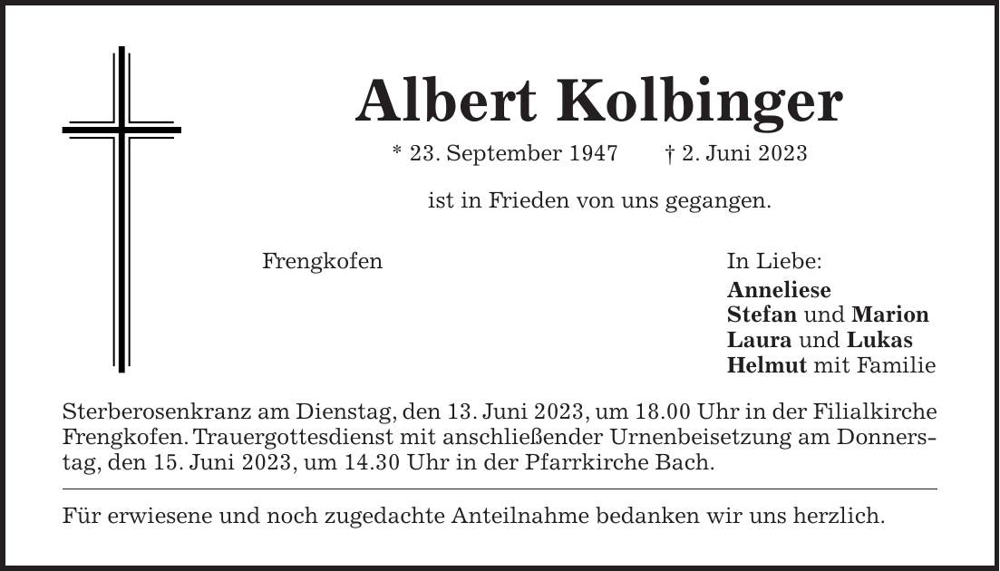 Albert Kolbinger * 23. September 1947 + 2. Juni 2023 ist in Frieden von uns gegangen. Frengkofen In Liebe: Anneliese Stefan und Marion Laura und Lukas Helmut mit Familie Sterberosenkranz am Dienstag, den 13. Juni 2023, um 18.00 Uhr in der Filialkirche Frengkofen. Trauergottesdienst mit anschließender Urnenbeisetzung am Donnerstag, den 15. Juni 2023, um 14.30 Uhr in der Pfarrkirche Bach. Für erwiesene und noch zugedachte Anteilnahme bedanken wir uns herzlich.