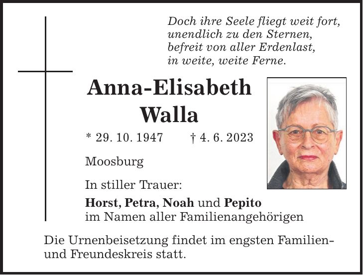 Doch ihre Seele fliegt weit fort, unendlich zu den Sternen, befreit von aller Erdenlast, in weite, weite Ferne. Anna-Elisabeth Walla * 29. 10. 1947 + 4. 6. 2023 Moosburg In stiller Trauer: Horst, Petra, Noah und Pepito im Namen aller Familienangehörigen Die Urnenbeisetzung findet im engsten Familien- und Freundeskreis statt.