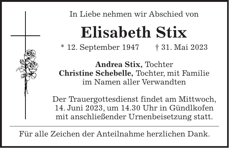 In Liebe nehmen wir Abschied von Elisabeth Stix * 12. September 1947 + 31. Mai 2023 Andrea Stix, Tochter Christine Schebelle, Tochter, mit Familie im Namen aller Verwandten Der Trauergottesdienst findet am Mittwoch, 14. Juni 2023, um 14.30 Uhr in Gündlkofen mit anschließender Urnenbeisetzung statt. Für alle Zeichen der Anteilnahme herzlichen Dank.