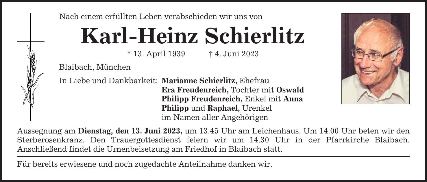 Nach einem erfüllten Leben verabschieden wir uns von Karl-Heinz Schierlitz * 13. April 1939 4. Juni 2023 Blaibach, München In Liebe und Dankbarkeit: Marianne Schierlitz, Ehefrau Era Freudenreich, Tochter mit Oswald Philipp Freudenreich, Enkel mit Anna Philipp und Raphael, Urenkel im Namen aller Angehörigen Aussegnung am Dienstag, den 13. Juni 2023, um 13.45 Uhr am Leichenhaus. Um 14.00 Uhr beten wir den Sterbe­rosen­kranz. Den Trauergottesdienst feiern wir um 14.30 Uhr in der Pfarrkirche Blaibach. ­Anschließend findet die Urnenbeisetzung am Friedhof in Blaibach statt. Für bereits erwiesene und noch zugedachte Anteilnahme danken wir.