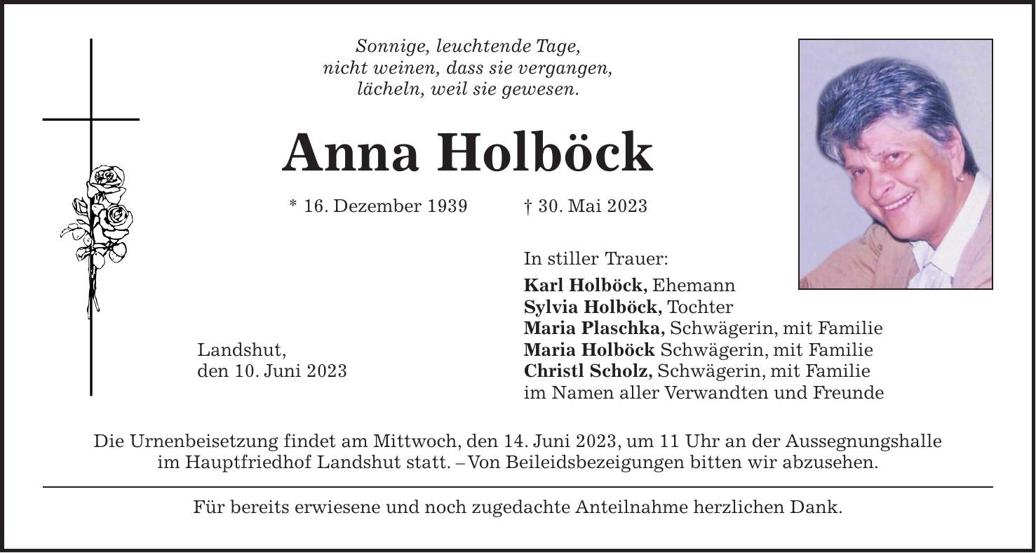 Sonnige, leuchtende Tage, nicht weinen, dass sie vergangen, lächeln, weil sie gewesen. Anna Holböck * 16. Dezember 1939 + 30. Mai 2023 In stiller Trauer: Karl Holböck, Ehemann Sylvia Holböck, Tochter Maria Plaschka, Schwägerin, mit Familie Landshut, Maria Holböck Schwägerin, mit Familie den 10. Juni 2023 Christl Scholz, Schwägerin, mit Familie im Namen aller Verwandten und Freunde Die Urnenbeisetzung findet am Mittwoch, den 14. Juni 2023, um 11 Uhr an der Aussegnungshalle im Hauptfriedhof Landshut statt. - Von Beileidsbezeigungen bitten wir abzusehen. Für bereits erwiesene und noch zugedachte Anteilnahme herzlichen Dank.