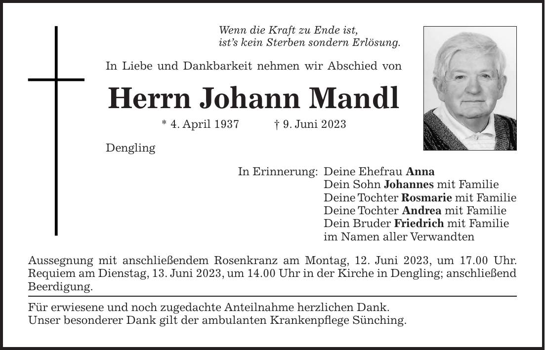 Wenn die Kraft zu Ende ist, ists kein Sterben sondern Erlösung. In Liebe und Dankbarkeit nehmen wir Abschied von Herrn Johann Mandl * 4. April 1937 + 9. Juni 2023 Dengling In Erinnerung: Deine Ehefrau Anna Dein Sohn Johannes mit Familie Deine Tochter Rosmarie mit Familie Deine Tochter Andrea mit Familie Dein Bruder Friedrich mit Familie im Namen aller Verwandten Aussegnung mit anschließendem Rosenkranz am Montag, 12. Juni 2023, um 17.00 Uhr. Requiem am Dienstag, 13. Juni 2023, um 14.00 Uhr in der Kirche in Dengling; ­anschließend Beerdigung. Für erwiesene und noch zugedachte Anteilnahme herzlichen Dank. Unser besonderer Dank gilt der ambulanten Krankenpflege Sünching.