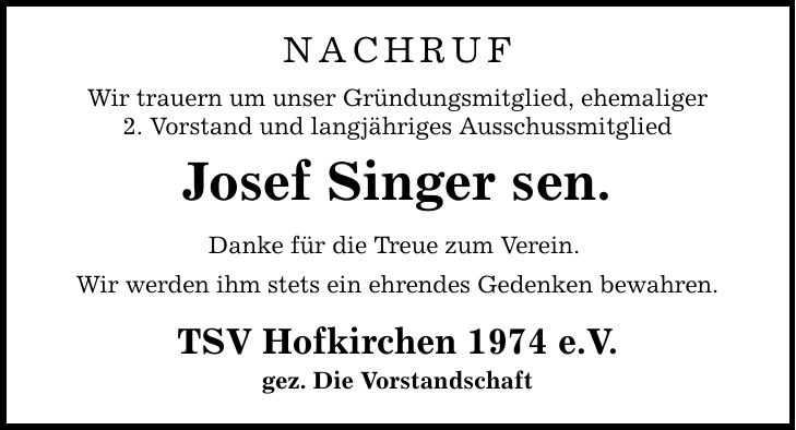 NACHRUF Wir trauern um unser Gründungsmitglied, ehemaliger 2. Vorstand und langjähriges Ausschussmitglied Josef Singer sen. Danke für die Treue zum Verein. Wir werden ihm stets ein ehrendes Gedenken bewahren. TSV Hofkirchen 1974 e.V. gez. Die Vorstandschaft