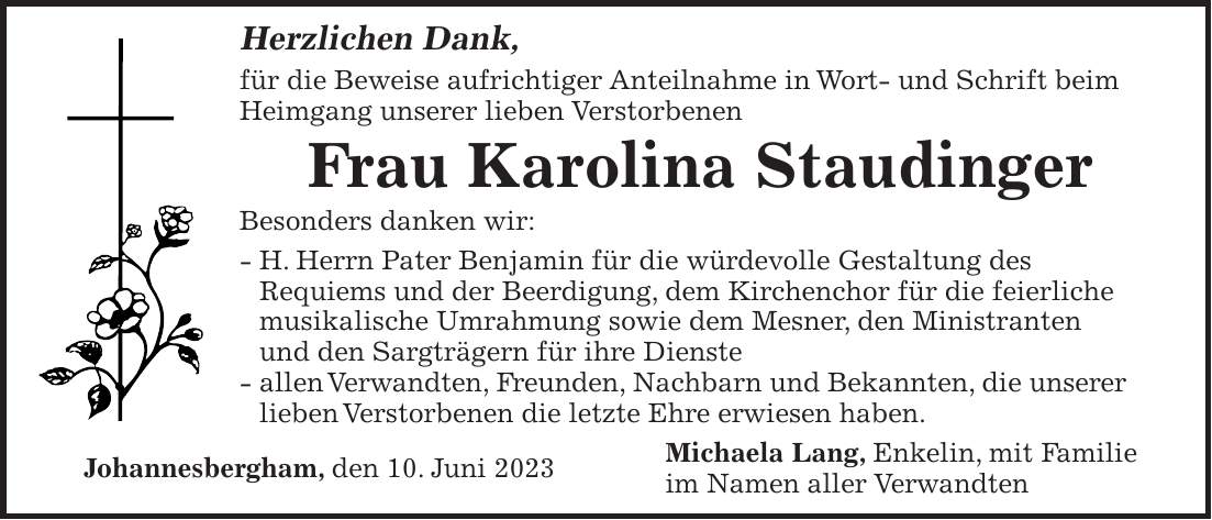 Herzlichen Dank, für die Beweise aufrichtiger Anteilnahme in Wort- und Schrift beim Heimgang unserer lieben Verstorbenen Frau Karolina Staudinger Besonders danken wir: - H. Herrn Pater Benjamin für die würdevolle Gestaltung des Requiems und der Beerdigung, dem Kirchenchor für die feierliche musikalische Umrahmung sowie dem Mesner, den Ministranten und den Sargträgern für ihre Dienste - allen Verwandten, Freunden, Nachbarn und Bekannten, die unserer lieben Verstorbenen die letzte Ehre erwiesen haben. Michaela Lang, Enkelin, mit Familie Johannesbergham, den 10. Juni 2023 im Namen aller Verwandten