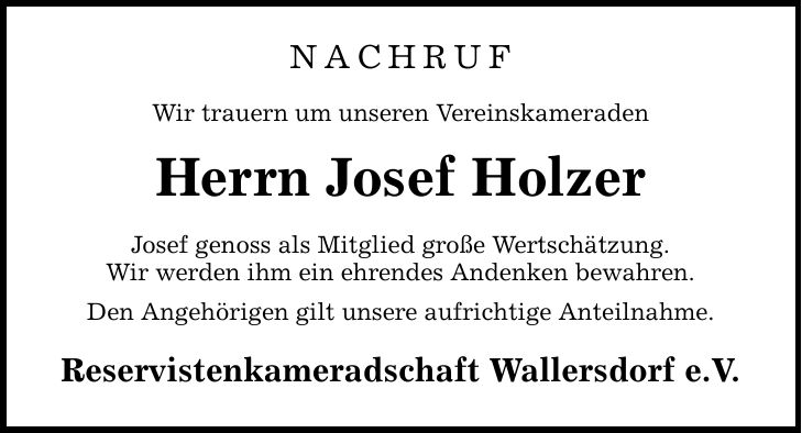 NACHRUF Wir trauern um unseren Vereinskameraden Herrn Josef Holzer Josef genoss als Mitglied große Wertschätzung. Wir werden ihm ein ehrendes Andenken bewahren. Den Angehörigen gilt unsere aufrichtige Anteilnahme. Reservistenkameradschaft Wallersdorf e.V.
