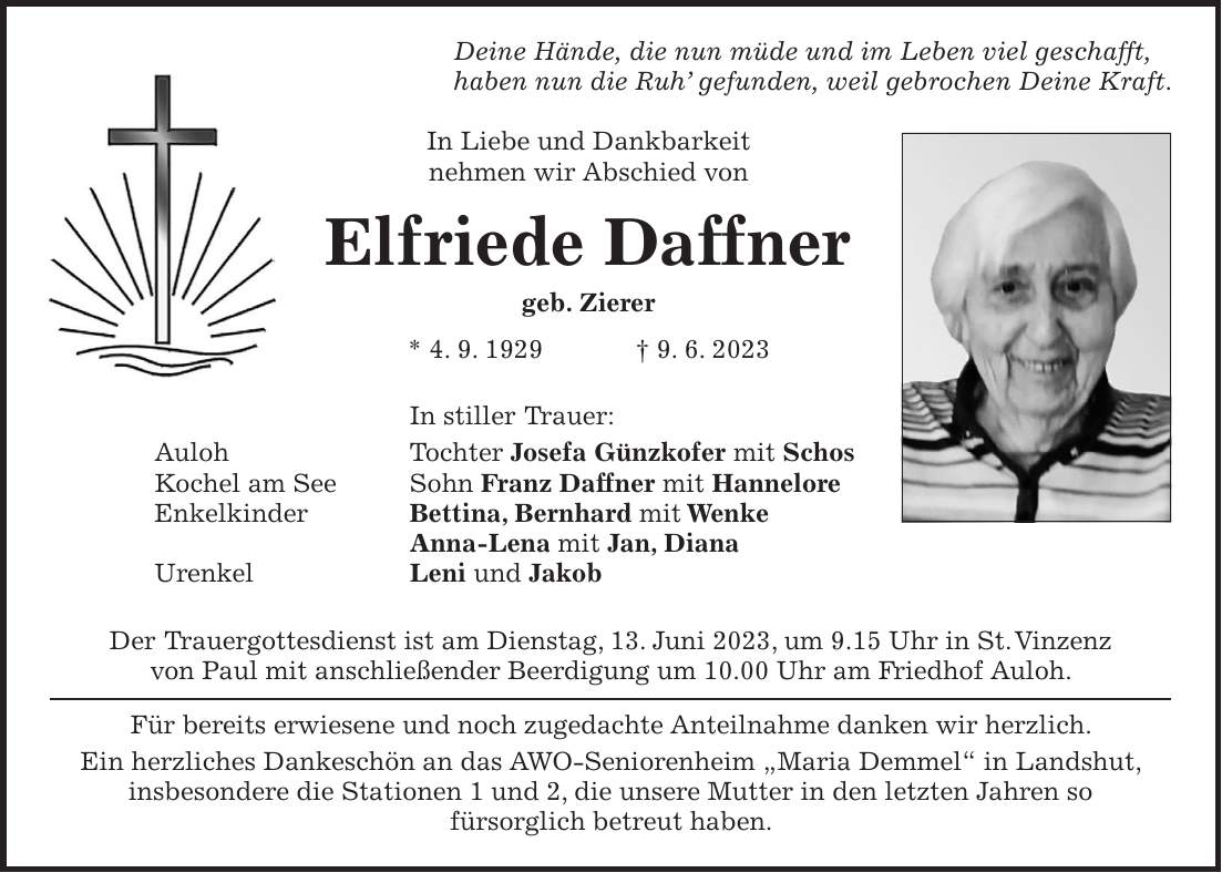 Deine Hände, die nun müde und im Leben viel geschafft, haben nun die Ruh gefunden, weil gebrochen Deine Kraft. In Liebe und Dankbarkeit nehmen wir Abschied von Elfriede Daffner geb. Zierer * 4. 9. 1929 + 9. 6. 2023 In stiller Trauer: Auloh Tochter Josefa Günzkofer mit Schos Kochel am See Sohn Franz Daffner mit Hannelore Enkelkinder Bettina, Bernhard mit Wenke Anna-Lena mit Jan, Diana Urenkel Leni und Jakob Der Trauergottesdienst ist am Dienstag, 13. Juni 2023, um 9.15 Uhr in St. Vinzenz von Paul mit anschließender Beerdigung um 10.00 Uhr am Friedhof Auloh. Für bereits erwiesene und noch zugedachte Anteilnahme danken wir herzlich. Ein herzliches Dankeschön an das AWO-Seniorenheim 'Maria Demmel' in Landshut, insbesondere die Stationen 1 und 2, die unsere Mutter in den letzten Jahren so fürsorglich betreut haben.