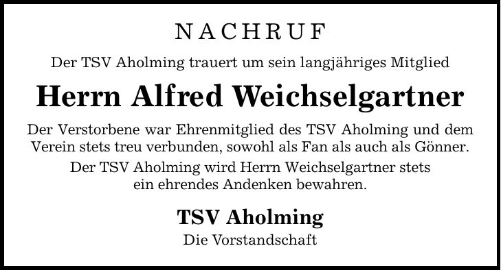 Nachruf Der TSV Aholming trauert um sein langjähriges Mitglied Herrn Alfred Weichselgartner Der Verstorbene war Ehrenmitglied des TSV Aholming und dem Verein stets treu verbunden, sowohl als Fan als auch als Gönner. Der TSV Aholming wird Herrn Weichselgartner stets ein ehrendes Andenken bewahren. TSV Aholming Die Vorstandschaft