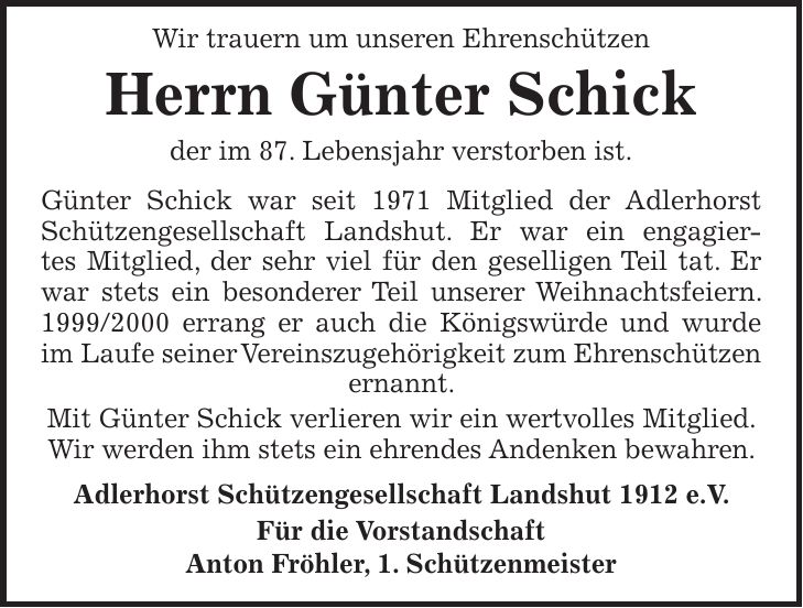 Wir trauern um unseren Ehrenschützen Herrn Günter Schick der im 87. Lebensjahr verstorben ist. Günter Schick war seit 1971 Mitglied der Adlerhorst Schützengesellschaft Landshut. Er war ein engagiertes Mitglied, der sehr viel für den geselligen Teil tat. Er war stets ein besonderer Teil unserer Weihnachtsfeiern. *** errang er auch die Königswürde und wurde im Laufe seiner Vereinszugehörigkeit zum Ehrenschützen ernannt. Mit Günter Schick verlieren wir ein wertvolles Mitglied. Wir werden ihm stets ein ehrendes Andenken bewahren. Adlerhorst Schützengesellschaft Landshut 1912 e.V. Für die Vorstandschaft Anton Fröhler, 1. Schützenmeister