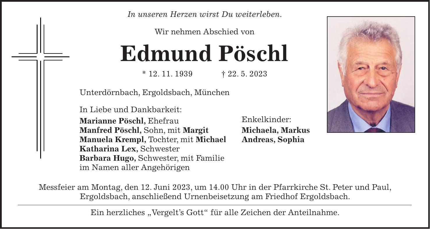 In unseren Herzen wirst Du weiterleben. Wir nehmen Abschied von Edmund Pöschl * 12. 11. 1939 + 22. 5. 2023 Unterdörnbach, Ergoldsbach, München In Liebe und Dankbarkeit: Marianne Pöschl, Ehefrau Enkelkinder: Manfred Pöschl, Sohn, mit Margit Michaela, Markus Manuela Krempl, Tochter, mit Michael Andreas, Sophia Katharina Lex, Schwester Barbara Hugo, Schwester, mit Familie im Namen aller Angehörigen Messfeier am Montag, den 12. Juni 2023, um 14.00 Uhr in der Pfarrkirche St. Peter und Paul, Ergoldsbach, anschließend Urnenbeisetzung am Friedhof Ergoldsbach. Ein herzliches 'Vergelts Gott' für alle Zeichen der Anteilnahme.