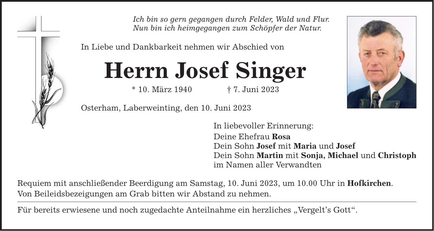 Ich bin so gern gegangen durch Felder, Wald und Flur. Nun bin ich heimgegangen zum Schöpfer der Natur. In Liebe und Dankbarkeit nehmen wir Abschied von Herrn Josef Singer * 10. März 1940  7. Juni 2023 Osterham, Laberweinting, den 10. Juni 2023 In liebevoller Erinnerung: Deine Ehefrau Rosa Dein Sohn Josef mit Maria und Josef Dein Sohn Martin mit Sonja, Michael und Christoph im Namen aller Verwandten Requiem mit anschließender Beerdigung am Samstag, 10. Juni 2023, um 10.00 Uhr in Hofkirchen. Von Beileidsbezeigungen am Grab bitten wir Abstand zu nehmen. Für bereits erwiesene und noch zugedachte Anteilnahme ein herzliches Vergelts Gott.