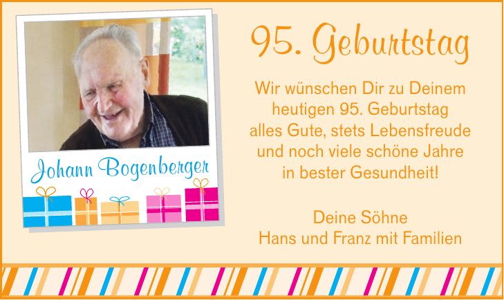 95. Geburtstag Wir wünschen Dir zu Deinem heutigen 95. Geburtstag alles Gute, stets Lebensfreude und noch viele schöne Jahre in bester Gesundheit! Johann Bogenberger Deine Söhne Hans und Franz mit Familien