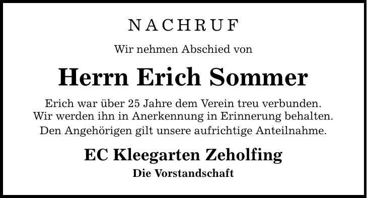 NACHRUF Wir nehmen Abschied von Herrn Erich Sommer Erich war über 25 Jahre dem Verein treu verbunden. Wir werden ihn in Anerkennung in Erinnerung behalten. Den Angehörigen gilt unsere aufrichtige Anteilnahme. EC Kleegarten Zeholfing Die Vorstandschaft
