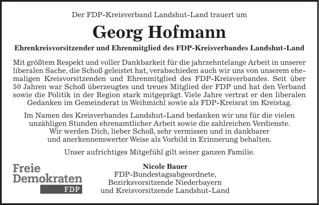 Der FDP-Kreisverband Landshut-Land trauert um Georg Hofmann Ehrenkreisvorsitzender und Ehrenmitglied des FDP-Kreisverbandes Landshut-Land Mit größtem Respekt und voller Dankbarkeit für die jahrzehntelange Arbeit in unserer liberalen Sache, die Schoß geleistet hat, verabschieden auch wir uns von unserem ehemaligen Kreisvorsitzenden und Ehrenmitglied des FDP-Kreisverbandes. Seit über 50 Jahren war Schoß überzeugtes und treues Mitglied der FDP und hat den Verband sowie die Politik in der Region stark mitgeprägt. Viele Jahre vertrat er den liberalen Gedanken im Gemeinderat in Weihmichl sowie als FDP-Kreisrat im Kreistag. Im Namen des Kreisverbandes Landshut-Land bedanken wir uns für die vielen unzähligen Stunden ehrenamtlicher Arbeit sowie die zahlreichen Verdienste. Wir werden Dich, lieber Schoß, sehr vermissen und in dankbarer und anerkennenswerter Weise als Vorbild in Erinnerung behalten. Unser aufrichtiges Mitgefühl gilt seiner ganzen Familie. Nicole Bauer FDP-Bundestagsabgeordnete, Bezirksvorsitzende Niederbayern und Kreisvorsitzende Landshut-Land