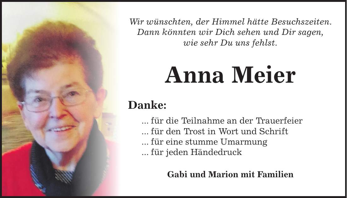 Wir wünschten, der Himmel hätte Besuchszeiten. Dann könnten wir Dich sehen und Dir sagen, wie sehr Du uns fehlst. Anna Meier Danke: ... für die Teilnahme an der Trauerfeier ... für den Trost in Wort und Schrift ... für eine stumme Umarmung ... für jeden Händedruck Gabi und Marion mit Familien