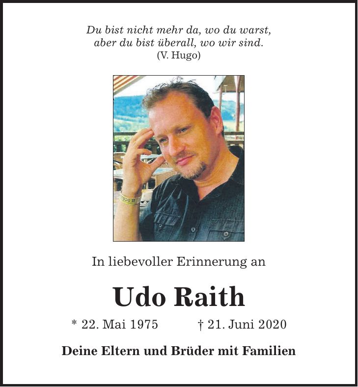 Du bist nicht mehr da, wo du warst, aber du bist überall, wo wir sind. (V. Hugo) In liebevoller Erinnerung an Udo Raith * 22. Mai 1975 + 21. Juni 2020 Deine Eltern und Brüder mit Familien