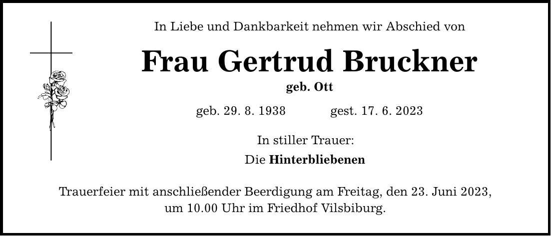 In Liebe und Dankbarkeit nehmen wir Abschied von Frau Gertrud Bruckner geb. Ott geb. 29. 8. 1938  gest. 17. 6. 2023 In stiller Trauer: Die Hinterbliebenen Trauerfeier mit anschließender Beerdigung am Freitag, den 23. Juni 2023, um 10.00 Uhr im Friedhof Vilsbiburg.