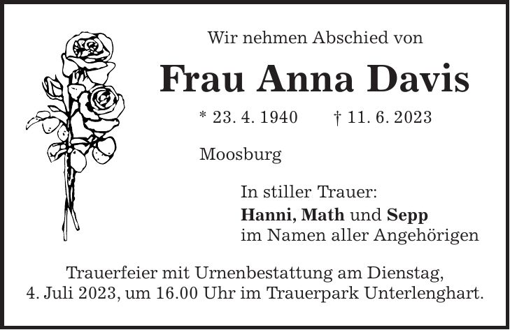 Wir nehmen Abschied von Frau Anna Davis * 23. 4. 1940 + 11. 6. 2023 Moosburg In stiller Trauer: Hanni, Math und Sepp im Namen aller Angehörigen Trauerfeier mit Urnenbestattung am Dienstag, 4. Juli 2023, um 16.00 Uhr im Trauerpark Unterlenghart.