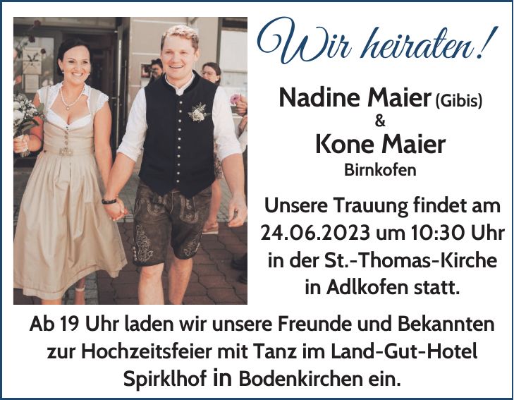 Wir heiraten! Nadine Maier (Gibis) & Kone Maier Birnkofen Unsere Trauung findet am 24.06.2023 um 10:30 Uhr in der St.-Thomas-Kirche in Adlkofen statt. Ab 19 Uhr laden wir unsere Freunde und Bekannten zur Hochzeitsfeier mit Tanz im Land-Gut-Hotel Spirklhof in Bodenkirchen ein.