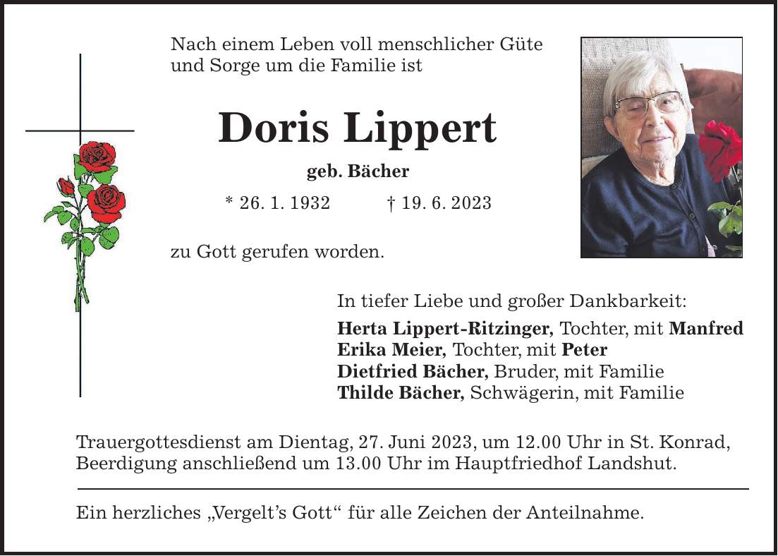 Nach einem Leben voll menschlicher Güte und Sorge um die Familie ist Doris Lippert geb. Bächer * 26. 1. 1932 + 19. 6. 2023 zu Gott gerufen worden. In tiefer Liebe und großer Dankbarkeit: Herta Lippert-Ritzinger, Tochter, mit Manfred Erika Meier, Tochter, mit Peter Dietfried Bächer, Bruder, mit Familie Thilde Bächer, Schwägerin, mit Familie Trauergottesdienst am Dientag, 27. Juni 2023, um 12.00 Uhr in St. Konrad, Beerdigung anschließend um 13.00 Uhr im Hauptfriedhof Landshut. Ein herzliches 'Vergelts Gott' für alle Zeichen der Anteilnahme.