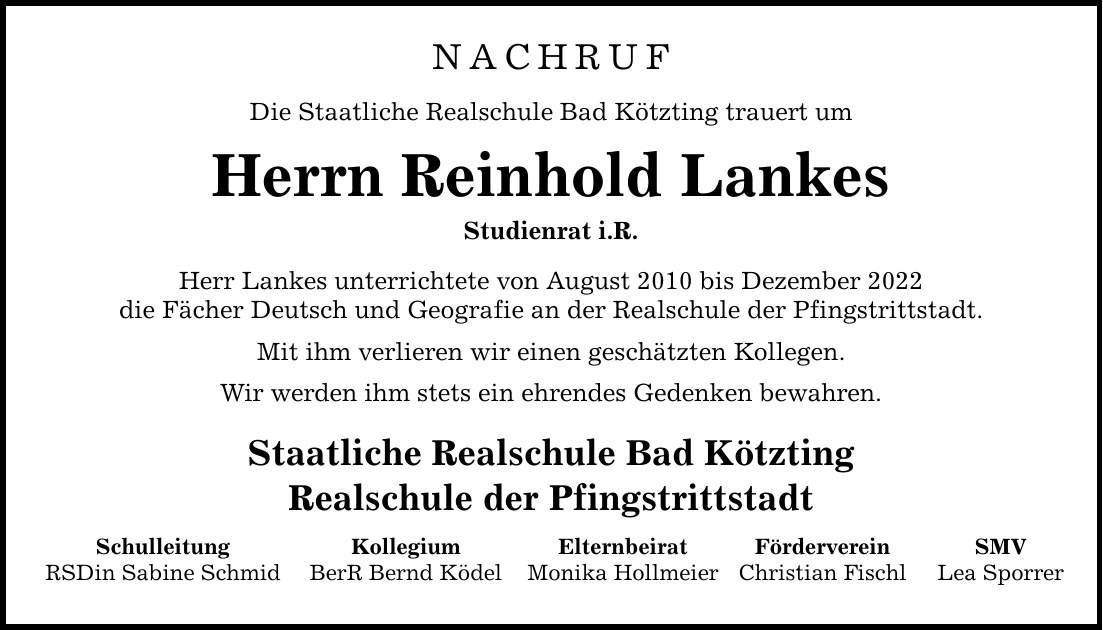 NACHRUF Die Staatliche Realschule Bad Kötzting trauert um Herrn Reinhold Lankes Studienrat i.R. Herr Lankes unterrichtete von August 2010 bis Dezember 2022 die Fächer Deutsch und Geografie an der Realschule der Pfingstrittstadt. Mit ihm verlieren wir einen geschätzten Kollegen. Wir werden ihm stets ein ehrendes Gedenken bewahren. Staatliche Realschule Bad Kötzting Realschule der Pfingstrittstadt Schulleitung RSDin Sabine Schmid Kollegium BerR Bernd Ködel Elternbeirat Monika Hollmeier Förderverein Christian Fischl SMV Lea Sporrer