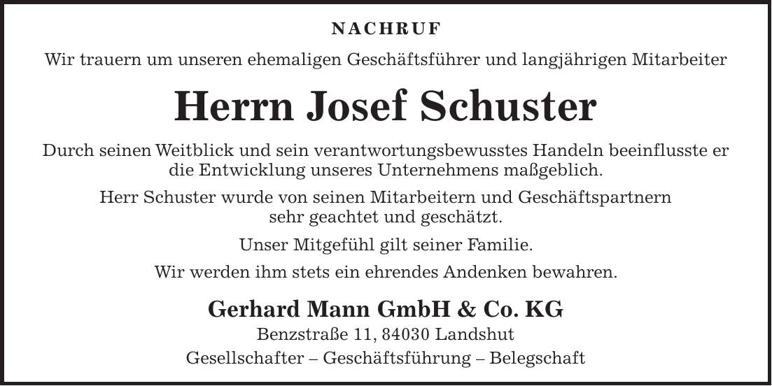 Nachruf Wir trauern um unseren ehemaligen Geschäftsführer und langjährigen Mitarbeiter Herrn Josef Schuster Durch seinen Weitblick und sein verantwortungsbewusstes Handeln beeinflusste er die Entwicklung unseres Unternehmens maßgeblich. Herr Schuster wurde von seinen Mitarbeitern und Geschäftspartnern sehr geachtet und geschätzt. Unser Mitgefühl gilt seiner Familie. Wir werden ihm stets ein ehrendes Andenken bewahren. Gerhard Mann GmbH & Co. KG Benzstraße 11, 84030 Landshut Gesellschafter - Geschäftsführung - Belegschaft