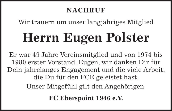 Nachruf Wir trauern um unser langjähriges Mitglied Herrn Eugen Polster Er war 49 Jahre Vereinsmitglied und von 1974 bis 1980 erster Vorstand. Eugen, wir danken Dir für Dein jahrelanges Engagement und die viele Arbeit, die Du für den FCE geleistet hast. Unser Mitgefühl gilt den Angehörigen. FC Eberspoint 1946 e.V.