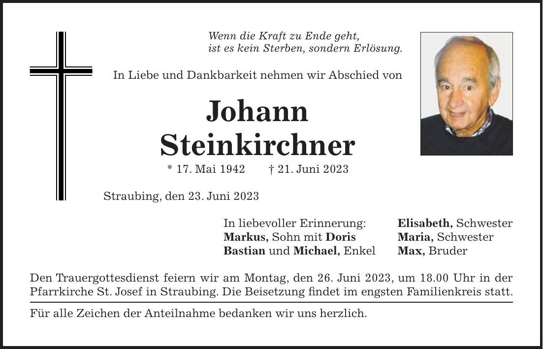 Wenn die Kraft zu Ende geht, ist es kein Sterben, sondern Erlösung. In Liebe und Dankbarkeit nehmen wir Abschied von Johann Steinkirchner * 17. Mai 1942 + 21. Juni 2023 Straubing, den 23. Juni 2023 In liebevoller Erinnerung: Elisabeth, Schwester Markus, Sohn mit Doris Maria, Schwester Bastian und Michael, Enkel Max, Bruder Den Trauergottesdienst feiern wir am Montag, den 26. Juni 2023, um 18.00 Uhr in der Pfarrkirche St. Josef in Straubing. Die Beisetzung findet im engsten Familienkreis statt. Für alle Zeichen der Anteilnahme bedanken wir uns herzlich.