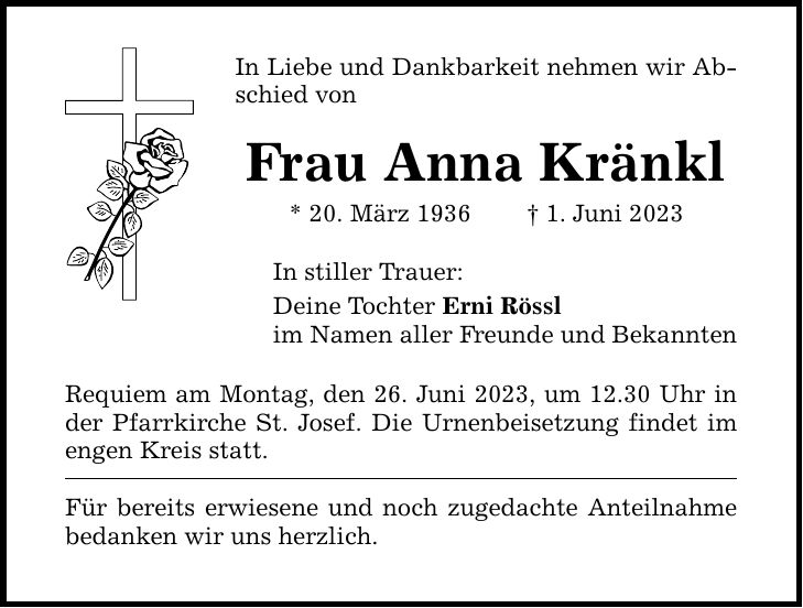 In Liebe und Dankbarkeit nehmen wir Abschied von Frau Anna Kränkl * 20. März 1936  1. Juni 2023 In stiller Trauer: Deine Tochter Erni Rössl im Namen aller Freunde und Bekannten Requiem am Montag, den 26. Juni 2023, um 12.30 Uhr in der Pfarrkirche St. Josef. Die Urnenbeisetzung findet im engen Kreis statt. Für bereits erwiesene und noch zugedachte Anteilnahme bedanken wir uns herzlich.