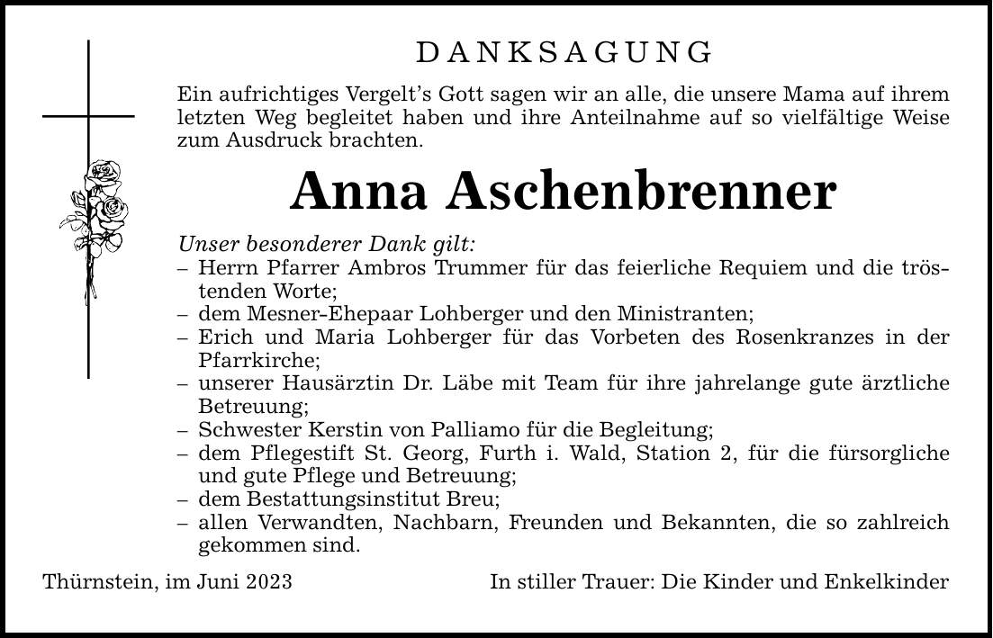 Danksagung Ein aufrichtiges Vergelts Gott sagen wir an alle, die unsere Mama auf ihrem letzten Weg begleitet haben und ihre Anteilnahme auf so vielfältige Weise zum Ausdruck brachten. Anna Aschenbrenner Unser besonderer Dank gilt:  Herrn Pfarrer Ambros Trummer für das feierliche Requiem und die tröstenden Worte;  dem Mesner-Ehepaar Lohberger und den Ministranten;  Erich und Maria Lohberger für das Vorbeten des Rosenkranzes in der Pfarrkirche;  unserer Hausärztin Dr. Läbe mit Team für ihre jahrelange gute ärztliche Betreuung;  Schwester Kerstin von Palliamo für die Begleitung;  dem Pflegestift St. Georg, Furth i. Wald, Station 2, für die fürsorgliche und gute Pflege und Betreuung;  dem Bestattungsinstitut Breu;  allen Verwandten, Nachbarn, Freunden und Bekannten, die so zahlreich gekommen sind. Thürnstein, im Juni 2023 In stiller Trauer: Die Kinder und Enkelkinder