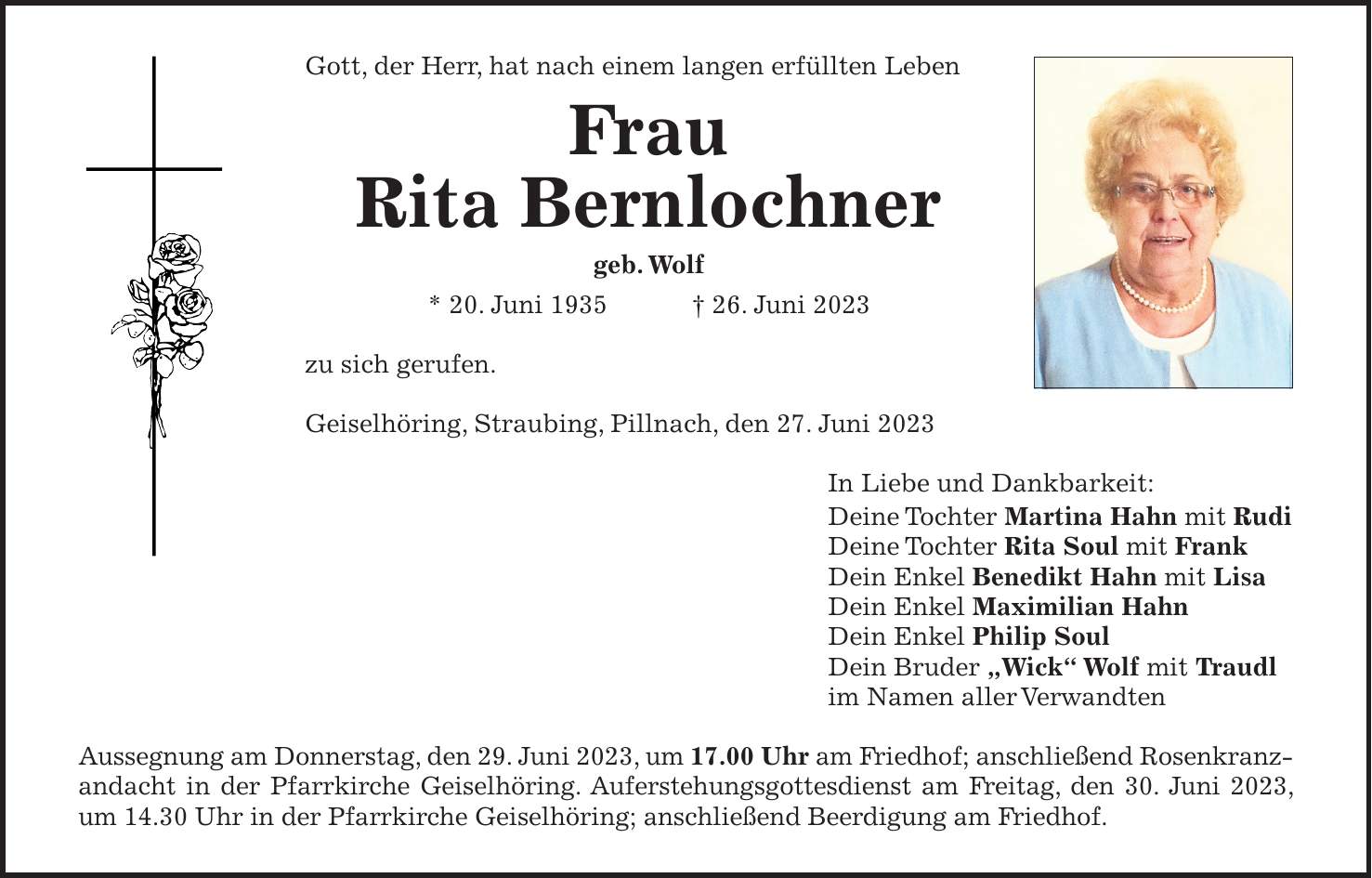 Gott, der Herr, hat nach einem langen erfüllten Leben Frau Rita Bernlochner geb. Wolf * 20. Juni 1935 + 26. Juni 2023 zu sich gerufen. Geiselhöring, Straubing, Pillnach, den 27. Juni 2023 In Liebe und Dankbarkeit: Deine Tochter Martina Hahn mit Rudi Deine Tochter Rita Soul mit Frank Dein Enkel Benedikt Hahn mit Lisa Dein Enkel Maximilian Hahn Dein Enkel Philip Soul Dein Bruder 'Wick' Wolf mit Traudl im Namen aller Verwandten Aussegnung am Donnerstag, den 29. Juni 2023, um 17.00 Uhr am Friedhof; anschließend Rosenkranzandacht in der Pfarrkirche Geiselhöring. Auferstehungsgottesdienst am Freitag, den 30. Juni 2023, um 14.30 Uhr in der Pfarrkirche Geiselhöring; anschließend Beerdigung am Friedhof.