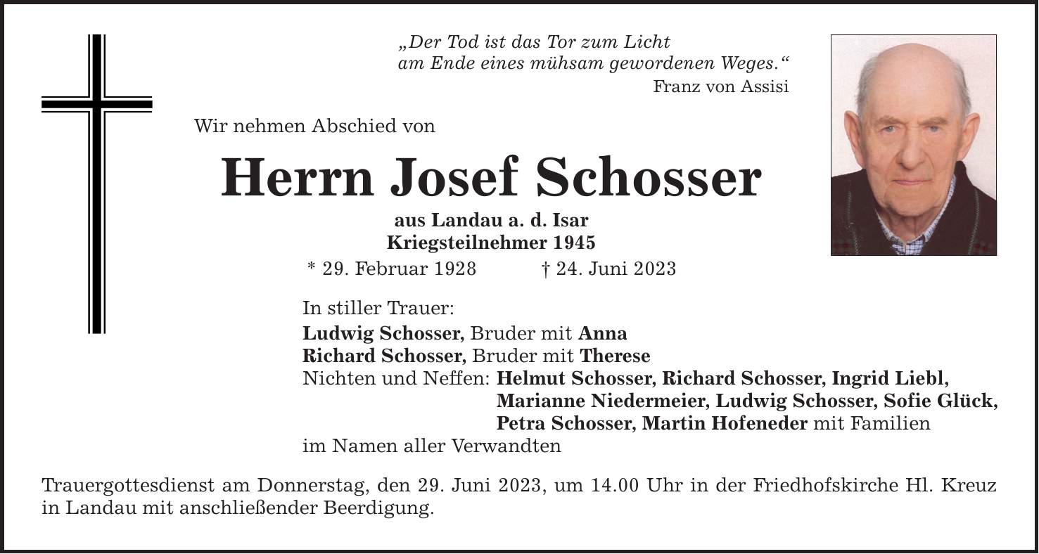 Der Tod ist das Tor zum Licht am Ende eines mühsam gewordenen Weges. Franz von Assisi Wir nehmen Abschied von Herrn Josef Schosser aus Landau a. d. Isar Kriegsteilnehmer 1945 * 29. Februar ***. Juni 2023 In stiller Trauer: Ludwig Schosser, Bruder mit Anna Richard Schosser, Bruder mit Therese Nichten und Neffen: Helmut Schosser, Richard Schosser, Ingrid Liebl, Marianne Niedermeier, Ludwig Schosser, Sofie Glück, Petra Schosser, Martin Hofeneder mit Familien im Namen aller Verwandten Trauergottesdienst am Donnerstag, den 29. Juni 2023, um 14.00 Uhr in der Friedhofskirche Hl. Kreuz in Landau mit anschließender Beerdigung.