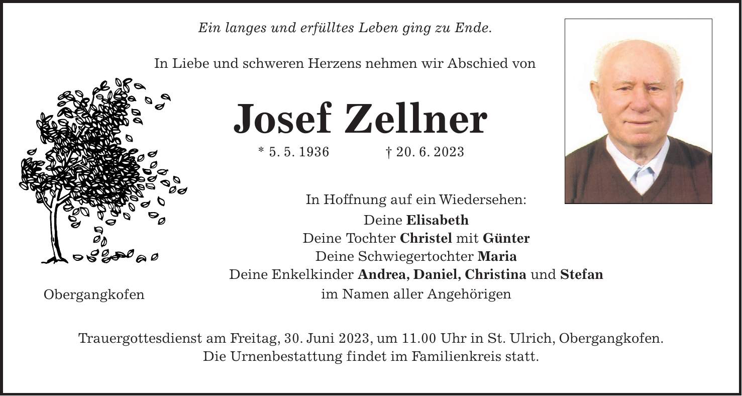 Ein langes und erfülltes Leben ging zu Ende. In Liebe und schweren Herzens nehmen wir Abschied von Josef Zellner * 5. 5. 1936 + 20. 6. 2023 In Hoffnung auf ein Wiedersehen: Deine Elisabeth Deine Tochter Christel mit Günter Deine Schwiegertochter Maria Deine Enkelkinder Andrea, Daniel, Christina und Stefan im Namen aller Angehörigen Trauergottesdienst am Freitag, 30. Juni 2023, um 11.00 Uhr in St. Ulrich, Obergangkofen. Die Urnenbestattung findet im Familienkreis statt.Obergangkofen